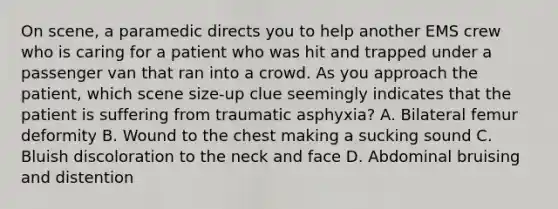 On​ scene, a paramedic directs you to help another EMS crew who is caring for a patient who was hit and trapped under a passenger van that ran into a crowd. As you approach the​ patient, which scene​ size-up clue seemingly indicates that the patient is suffering from traumatic​ asphyxia? A. Bilateral femur deformity B. Wound to the chest making a sucking sound C. Bluish discoloration to the neck and face D. Abdominal bruising and distention