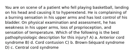 You are on scene of a patient who fell playing basketball, landing on his head and causing it to hyperextend. He is complaining of a burning sensation in his upper arms and has lost control of his bladder. On physical examination and assessment, he has weakness in his upper arms, loss of proprioception, and sensation of temperature. Which of the following is the best pathophysiologic description for this injury? A) a. Anterior cord syndrome B) d. Cord contusion C) b. Brown-Séquard syndrome D) c. Central cord syndrome