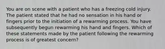 You are on scene with a patient who has a freezing cold injury. The patient stated that he had no sensation in his hand or fingers prior to the initiation of a rewarming process. You have subsequently begun rewarming his hand and fingers. Which of these statements made by the patient following the rewarming process is of greatest concern?