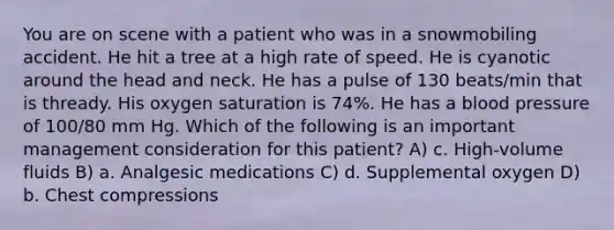 You are on scene with a patient who was in a snowmobiling accident. He hit a tree at a high rate of speed. He is cyanotic around the head and neck. He has a pulse of 130 beats/min that is thready. His oxygen saturation is 74%. He has a blood pressure of 100/80 mm Hg. Which of the following is an important management consideration for this patient? A) c. High-volume fluids B) a. Analgesic medications C) d. Supplemental oxygen D) b. Chest compressions