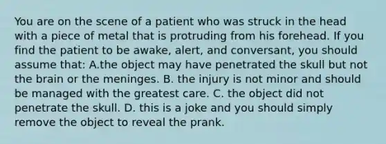 You are on the scene of a patient who was struck in the head with a piece of metal that is protruding from his forehead. If you find the patient to be​ awake, alert, and​ conversant, you should assume​ that: A.the object may have penetrated the skull but not the brain or the meninges. B. the injury is not minor and should be managed with the greatest care. C. the object did not penetrate the skull. D. this is a joke and you should simply remove the object to reveal the prank.