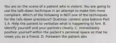 You are on the scene of a patient who is violent. You are going to use the​ talk-down technique in an attempt to make him more compliant. Which of the following is NOT one of the techniques for the​ talk-down procedure? Question content area bottom Part 1 A. Help the patient to verbalize what is happening to him. B. Identify yourself and your partners clearly. C. Immediately position yourself within the​ patient's personal space so that he views you as a friend. D. Forewarn the patient abo