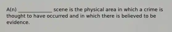 A(n) ______________ scene is the physical area in which a crime is thought to have occurred and in which there is believed to be evidence.