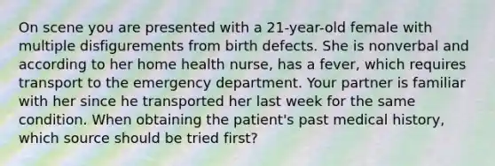 On scene you are presented with a​ 21-year-old female with multiple disfigurements from birth defects. She is nonverbal and according to her home health​ nurse, has a​ fever, which requires transport to the emergency department. Your partner is familiar with her since he transported her last week for the same condition. When obtaining the​ patient's past medical​ history, which source should be tried​ first?