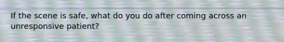 If the scene is safe, what do you do after coming across an unresponsive patient?