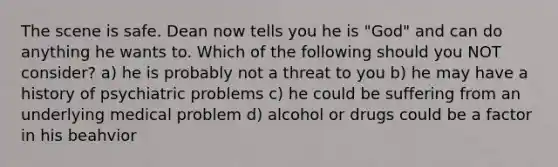 The scene is safe. Dean now tells you he is "God" and can do anything he wants to. Which of the following should you NOT consider? a) he is probably not a threat to you b) he may have a history of psychiatric problems c) he could be suffering from an underlying medical problem d) alcohol or drugs could be a factor in his beahvior