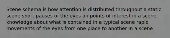 Scene schema is how attention is distributed throughout a static scene short pauses of the eyes on points of interest in a scene knowledge about what is contained in a typical scene rapid movements of the eyes from one place to another in a scene