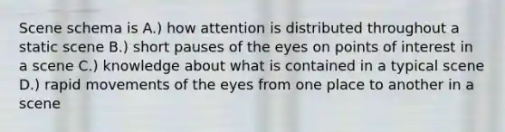 Scene schema is A.) how attention is distributed throughout a static scene B.) short pauses of the eyes on points of interest in a scene C.) knowledge about what is contained in a typical scene D.) rapid movements of the eyes from one place to another in a scene