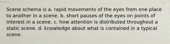 Scene schema is a. rapid movements of the eyes from one place to another in a scene. b. short pauses of the eyes on points of interest in a scene. c. how attention is distributed throughout a static scene. d. knowledge about what is contained in a typical scene.