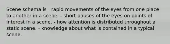 Scene schema is - rapid movements of the eyes from one place to another in a scene. - short pauses of the eyes on points of interest in a scene. - how attention is distributed throughout a static scene. - knowledge about what is contained in a typical scene.