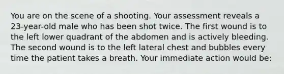 You are on the scene of a shooting. Your assessment reveals a​ 23-year-old male who has been shot twice. The first wound is to the left lower quadrant of the abdomen and is actively bleeding. The second wound is to the left lateral chest and bubbles every time the patient takes a breath. Your immediate action would​ be: