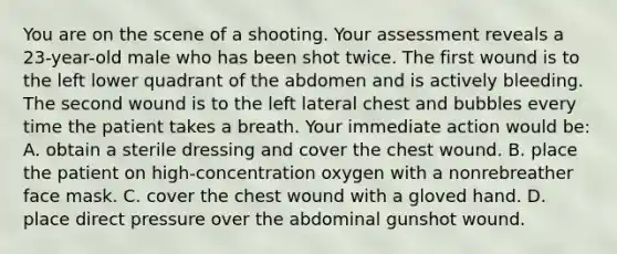 You are on the scene of a shooting. Your assessment reveals a​ 23-year-old male who has been shot twice. The first wound is to the left lower quadrant of the abdomen and is actively bleeding. The second wound is to the left lateral chest and bubbles every time the patient takes a breath. Your immediate action would​ be: A. obtain a sterile dressing and cover the chest wound. B. place the patient on​ high-concentration oxygen with a nonrebreather face mask. C. cover the chest wound with a gloved hand. D. place direct pressure over the abdominal gunshot wound.