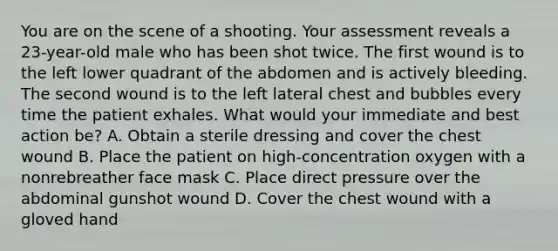 You are on the scene of a shooting. Your assessment reveals a​ 23-year-old male who has been shot twice. The first wound is to the left lower quadrant of the abdomen and is actively bleeding. The second wound is to the left lateral chest and bubbles every time the patient exhales. What would your immediate and best action​ be? A. Obtain a sterile dressing and cover the chest wound B. Place the patient on​ high-concentration oxygen with a nonrebreather face mask C. Place direct pressure over the abdominal gunshot wound D. Cover the chest wound with a gloved hand