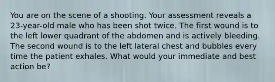 You are on the scene of a shooting. Your assessment reveals a​ 23-year-old male who has been shot twice. The first wound is to the left lower quadrant of the abdomen and is actively bleeding. The second wound is to the left lateral chest and bubbles every time the patient exhales. What would your immediate and best action​ be?