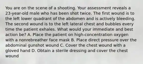 You are on the scene of a shooting. Your assessment reveals a​ 23-year-old male who has been shot twice. The first wound is to the left lower quadrant of the abdomen and is actively bleeding. The second wound is to the left lateral chest and bubbles every time the patient exhales. What would your immediate and best action​ be? A. Place the patient on​ high-concentration oxygen with a nonrebreather face mask B. Place direct pressure over the abdominal gunshot wound C. Cover the chest wound with a gloved hand D. Obtain a sterile dressing and cover the chest wound