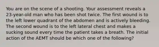 You are on the scene of a shooting. Your assessment reveals a 23-year-old man who has been shot twice. The first wound is to the left lower quadrant of the abdomen and is actively bleeding. The second wound is to the left lateral chest and makes a sucking sound every time the patient takes a breath. The initial action of the AEMT should be which one of the following?