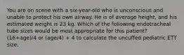 You are on scene with a six-year-old who is unconscious and unable to protect his own airway. He is of average height, and his estimated weight is 23 kg. Which of the following endotracheal tube sizes would be most appropriate for this patient? (16+age)/4 or (age/4) + 4 to calculate the uncuffed pediatric ETT size.