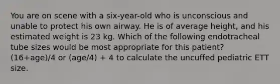 You are on scene with a six-year-old who is unconscious and unable to protect his own airway. He is of average height, and his estimated weight is 23 kg. Which of the following endotracheal tube sizes would be most appropriate for this patient? (16+age)/4 or (age/4) + 4 to calculate the uncuffed pediatric ETT size.