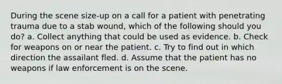 During the scene size-up on a call for a patient with penetrating trauma due to a stab wound, which of the following should you do? a. Collect anything that could be used as evidence. b. Check for weapons on or near the patient. c. Try to find out in which direction the assailant fled. d. Assume that the patient has no weapons if law enforcement is on the scene.