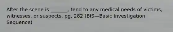 After the scene is _______, tend to any medical needs of victims, witnesses, or suspects. pg. 282 (BIS—Basic Investigation Sequence)