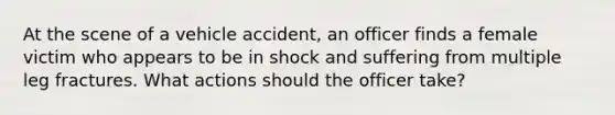 At the scene of a vehicle accident, an officer finds a female victim who appears to be in shock and suffering from multiple leg fractures. What actions should the officer take?