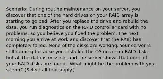 Scenerio: During routine maintenance on your server, you discover that one of the hard drives on your RAID array is starting to go bad. After you replace the drive and rebuild the data, you run diagnostics on the RAID controller card with no problems, so you believe you fixed the problem. The next morning you arrive at work and discover that the RAID has completely failed. None of the disks are working. Your server is still running because you installed the OS on a non-RAID disk, but all the data is missing, and the server shows that none of your RAID disks are found. ​ What might be the problem with your server? (Select all that apply.)