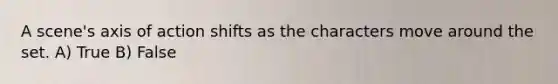 A scene's axis of action shifts as the characters move around the set. A) True B) False