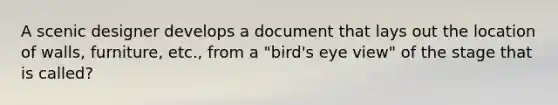 A scenic designer develops a document that lays out the location of walls, furniture, etc., from a "bird's eye view" of the stage that is called?