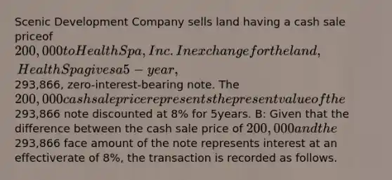 Scenic Development Company sells land having a cash sale priceof 200,000 to Health Spa, Inc. In exchange for the land, Health Spa gives a5-year,293,866, zero-interest-bearing note. The 200,000 cash sale pricerepresents the present value of the293,866 note discounted at 8% for 5years. B: Given that the difference between the cash sale price of 200,000 andthe293,866 face amount of the note represents interest at an effectiverate of 8%, the transaction is recorded as follows.