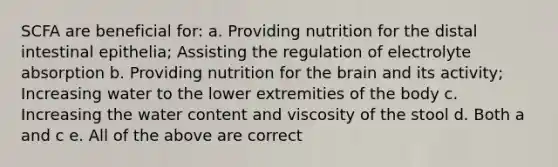 SCFA are beneficial for: a. Providing nutrition for the distal intestinal epithelia; Assisting the regulation of electrolyte absorption b. Providing nutrition for the brain and its activity; Increasing water to the lower extremities of the body c. Increasing the water content and viscosity of the stool d. Both a and c e. All of the above are correct