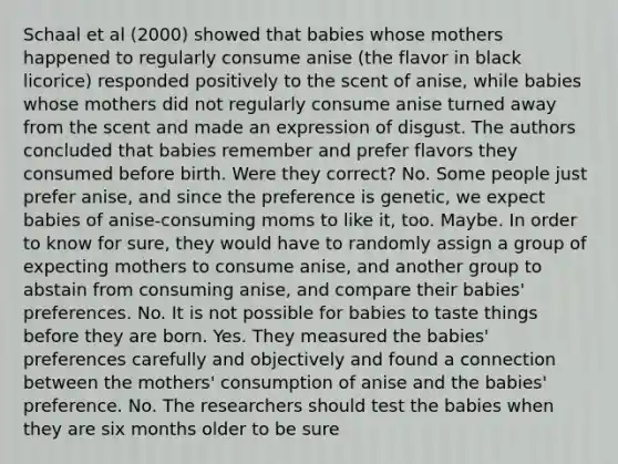 Schaal et al (2000) showed that babies whose mothers happened to regularly consume anise (the flavor in black licorice) responded positively to the scent of anise, while babies whose mothers did not regularly consume anise turned away from the scent and made an expression of disgust. The authors concluded that babies remember and prefer flavors they consumed before birth. Were they correct? No. Some people just prefer anise, and since the preference is genetic, we expect babies of anise-consuming moms to like it, too. Maybe. In order to know for sure, they would have to randomly assign a group of expecting mothers to consume anise, and another group to abstain from consuming anise, and compare their babies' preferences. No. It is not possible for babies to taste things before they are born. Yes. They measured the babies' preferences carefully and objectively and found a connection between the mothers' consumption of anise and the babies' preference. No. The researchers should test the babies when they are six months older to be sure