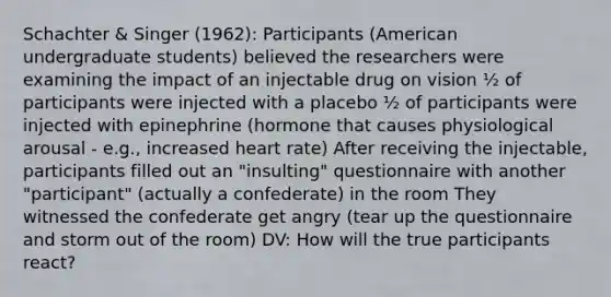 Schachter & Singer (1962): Participants (American undergraduate students) believed the researchers were examining the impact of an injectable drug on vision ½ of participants were injected with a placebo ½ of participants were injected with epinephrine (hormone that causes physiological arousal - e.g., increased heart rate) After receiving the injectable, participants filled out an "insulting" questionnaire with another "participant" (actually a confederate) in the room They witnessed the confederate get angry (tear up the questionnaire and storm out of the room) DV: How will the true participants react?