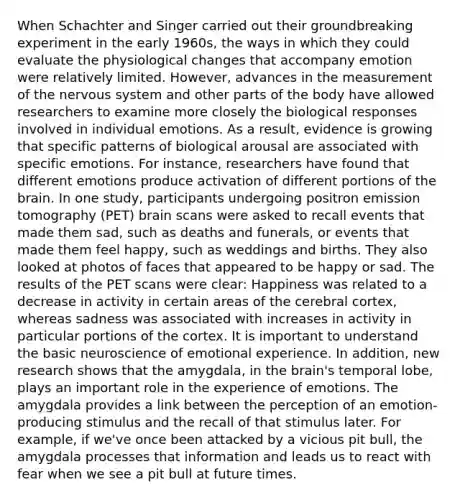 When Schachter and Singer carried out their groundbreaking experiment in the early 1960s, the ways in which they could evaluate the physiological changes that accompany emotion were relatively limited. However, advances in the measurement of the <a href='https://www.questionai.com/knowledge/kThdVqrsqy-nervous-system' class='anchor-knowledge'>nervous system</a> and other parts of the body have allowed researchers to examine more closely the biological responses involved in individual emotions. As a result, evidence is growing that specific patterns of biological arousal are associated with specific emotions. For instance, researchers have found that different emotions produce activation of different portions of <a href='https://www.questionai.com/knowledge/kLMtJeqKp6-the-brain' class='anchor-knowledge'>the brain</a>. In one study, participants undergoing positron emission tomography (PET) brain scans were asked to recall events that made them sad, such as deaths and funerals, or events that made them feel happy, such as weddings and births. They also looked at photos of faces that appeared to be happy or sad. The results of the PET scans were clear: Happiness was related to a decrease in activity in certain areas of the cerebral cortex, whereas sadness was associated with increases in activity in particular portions of the cortex. It is important to understand the basic neuroscience of emotional experience. In addition, new research shows that the amygdala, in the brain's temporal lobe, plays an important role in the experience of emotions. The amygdala provides a link between the perception of an emotion-producing stimulus and the recall of that stimulus later. For example, if we've once been attacked by a vicious pit bull, the amygdala processes that information and leads us to react with fear when we see a pit bull at future times.