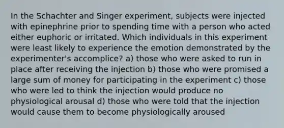 In the Schachter and Singer experiment, subjects were injected with epinephrine prior to spending time with a person who acted either euphoric or irritated. Which individuals in this experiment were least likely to experience the emotion demonstrated by the experimenter's accomplice? a) those who were asked to run in place after receiving the injection b) those who were promised a large sum of money for participating in the experiment c) those who were led to think the injection would produce no physiological arousal d) those who were told that the injection would cause them to become physiologically aroused