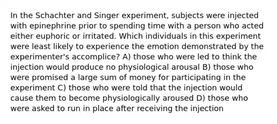 In the Schachter and Singer experiment, subjects were injected with epinephrine prior to spending time with a person who acted either euphoric or irritated. Which individuals in this experiment were least likely to experience the emotion demonstrated by the experimenter's accomplice? A) those who were led to think the injection would produce no physiological arousal B) those who were promised a large sum of money for participating in the experiment C) those who were told that the injection would cause them to become physiologically aroused D) those who were asked to run in place after receiving the injection