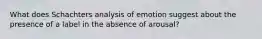 What does Schachters analysis of emotion suggest about the presence of a label in the absence of arousal?