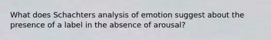 What does Schachters analysis of emotion suggest about the presence of a label in the absence of arousal?