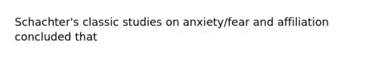 Schachter's classic studies on anxiety/fear and affiliation concluded that