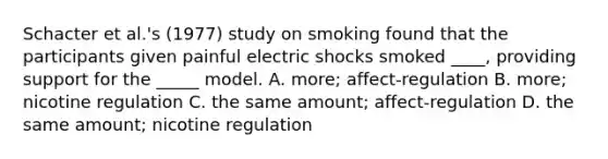 Schacter et al.'s (1977) study on smoking found that the participants given painful electric shocks smoked ____, providing support for the _____ model. A. more; affect-regulation B. more; nicotine regulation C. the same amount; affect-regulation D. the same amount; nicotine regulation