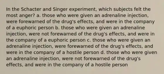 In the Schacter and Singer experiment, which subjects felt the most anger? a. those who were given an adrenaline injection, were forewarned of the drug's effects, and were in the company of a euphoric person b. those who were given an adrenaline injection, were not forewarned of the drug's effects, and were in the company of a euphoric person c. those who were given an adrenaline injection, were forewarned of the drug's effects, and were in the company of a hostile person d. those who were given an adrenaline injection, were not forewarned of the drug's effects, and were in the company of a hostile person