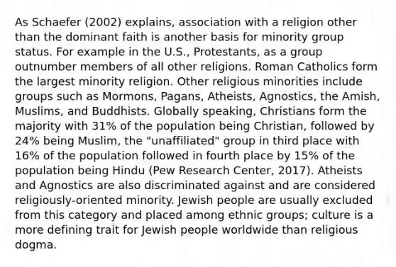 As Schaefer (2002) explains, association with a religion other than the dominant faith is another basis for minority group status. For example in the U.S., Protestants, as a group outnumber members of all other religions. Roman Catholics form the largest minority religion. Other religious minorities include groups such as Mormons, Pagans, Atheists, Agnostics, the Amish, Muslims, and Buddhists. Globally speaking, Christians form the majority with 31% of the population being Christian, followed by 24% being Muslim, the "unaffiliated" group in third place with 16% of the population followed in fourth place by 15% of the population being Hindu (Pew Research Center, 2017). Atheists and Agnostics are also discriminated against and are considered religiously-oriented minority. Jewish people are usually excluded from this category and placed among ethnic groups; culture is a more defining trait for Jewish people worldwide than religious dogma.