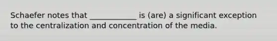 Schaefer notes that ____________ is (are) a significant exception to the centralization and concentration of the media.