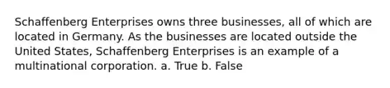 Schaffenberg Enterprises owns three businesses, all of which are located in Germany. As the businesses are located outside the United States, Schaffenberg Enterprises is an example of a multinational corporation. a. True b. False