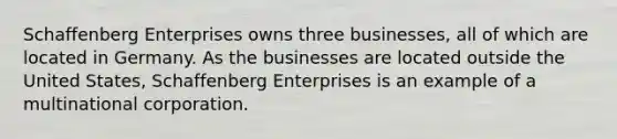 Schaffenberg Enterprises owns three businesses, all of which are located in Germany. As the businesses are located outside the United States, Schaffenberg Enterprises is an example of a multinational corporation.