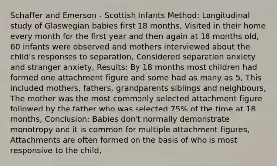 Schaffer and Emerson - Scottish Infants Method: Longitudinal study of Glaswegian babies first 18 months, Visited in their home every month for the first year and then again at 18 months old, 60 infants were observed and mothers interviewed about the child's responses to separation, Considered separation anxiety and stranger anxiety, Results: By 18 months most children had formed one attachment figure and some had as many as 5, This included mothers, fathers, grandparents siblings and neighbours, The mother was the most commonly selected attachment figure followed by the father who was selected 75% of the time at 18 months, Conclusion: Babies don't normally demonstrate monotropy and it is common for multiple attachment figures, Attachments are often formed on the basis of who is most responsive to the child,