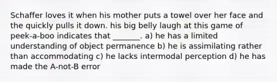 Schaffer loves it when his mother puts a towel over her face and the quickly pulls it down. his big belly laugh at this game of peek-a-boo indicates that _______. a) he has a limited understanding of object permanence b) he is assimilating rather than accommodating c) he lacks intermodal perception d) he has made the A-not-B error