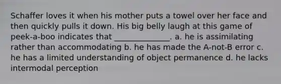 Schaffer loves it when his mother puts a towel over her face and then quickly pulls it down. His big belly laugh at this game of peek-a-boo indicates that ______________. a. he is assimilating rather than accommodating b. he has made the A-not-B error c. he has a limited understanding of object permanence d. he lacks intermodal perception
