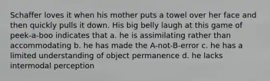 Schaffer loves it when his mother puts a towel over her face and then quickly pulls it down. His big belly laugh at this game of peek-a-boo indicates that a. he is assimilating rather than accommodating b. he has made the A-not-B-error c. he has a limited understanding of object permanence d. he lacks intermodal perception