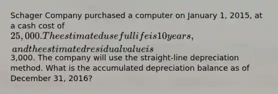 Schager Company purchased a computer on January 1, 2015, at a cash cost of 25,000. The estimated useful life is 10 years, and the estimated residual value is3,000. The company will use the straight-line depreciation method. What is the accumulated depreciation balance as of December 31, 2016?