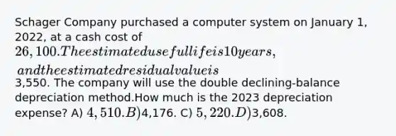 Schager Company purchased a computer system on January 1, 2022, at a cash cost of 26,100. The estimated useful life is 10 years, and the estimated residual value is3,550. The company will use the double declining-balance depreciation method.How much is the 2023 depreciation expense? A) 4,510. B)4,176. C) 5,220. D)3,608.